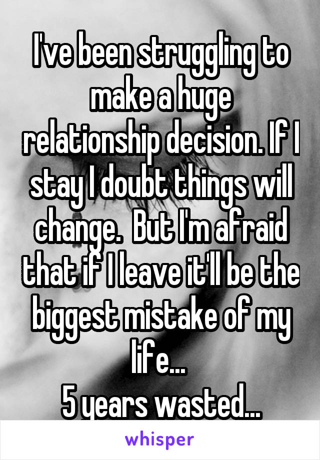 I've been struggling to make a huge relationship decision. If I stay I doubt things will change.  But I'm afraid that if I leave it'll be the biggest mistake of my life... 
5 years wasted...