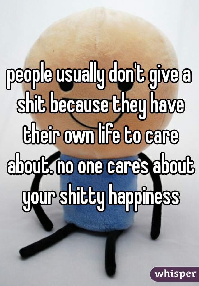 people usually don't give a shit because they have their own life to care about. no one cares about your shitty happiness