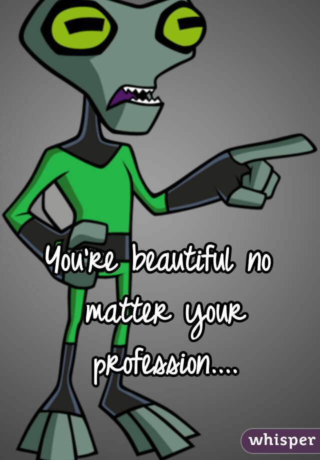 You're beautiful no matter your profession....