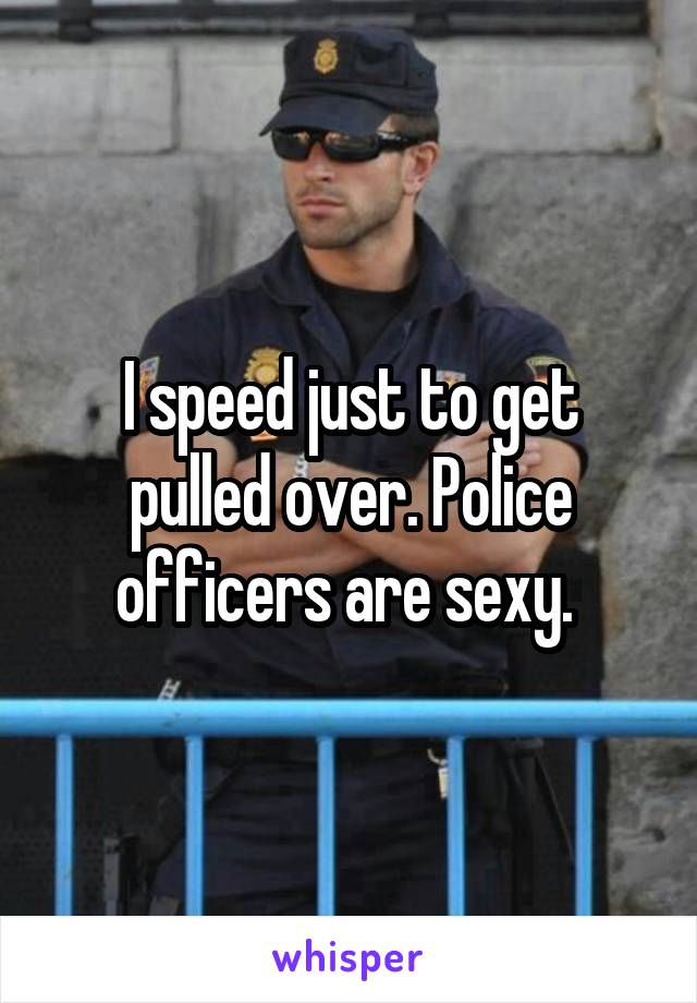 I speed just to get pulled over. Police officers are sexy. 