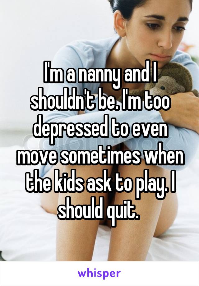 I'm a nanny and I shouldn't be. I'm too depressed to even move sometimes when the kids ask to play. I should quit. 