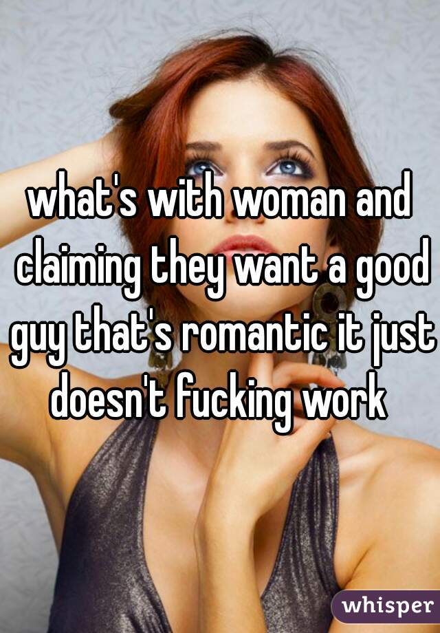 what's with woman and claiming they want a good guy that's romantic it just doesn't fucking work 