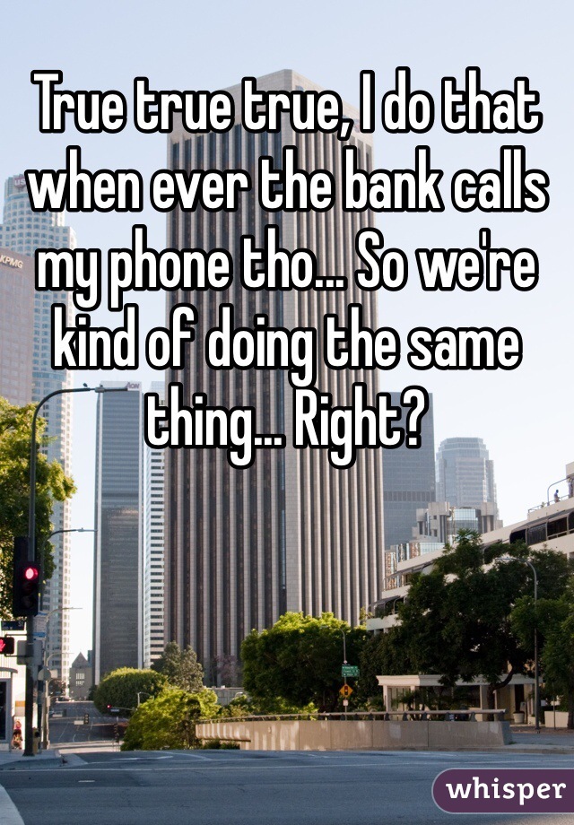True true true, I do that when ever the bank calls my phone tho... So we're kind of doing the same thing... Right?