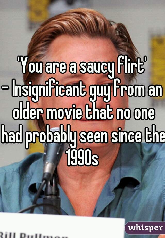 'You are a saucy flirt'
- Insignificant guy from an older movie that no one had probably seen since the 1990s 