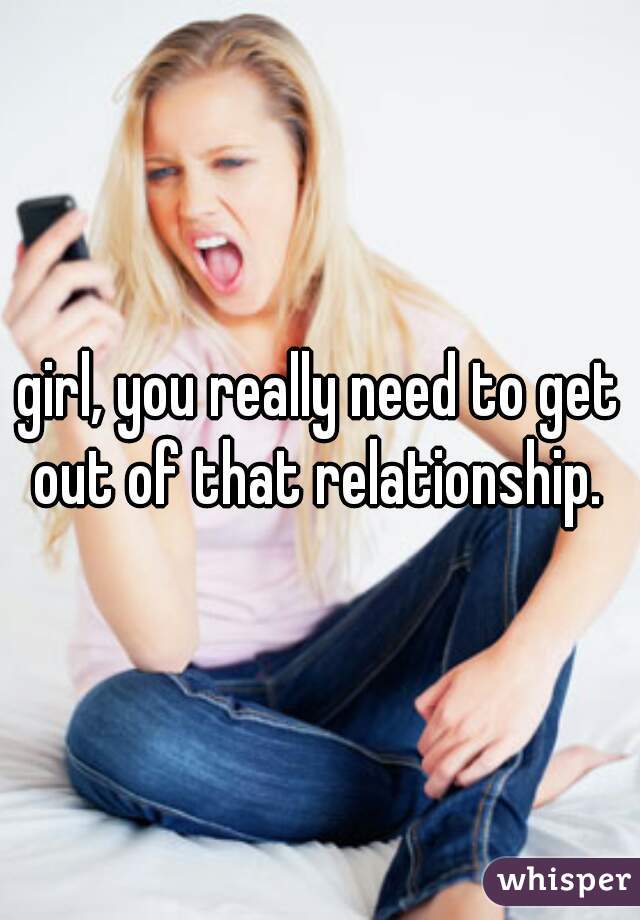 girl, you really need to get out of that relationship. 