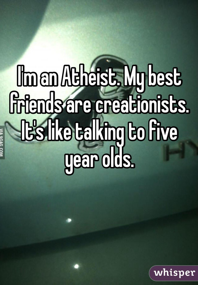I'm an Atheist. My best friends are creationists. It's like talking to five year olds. 