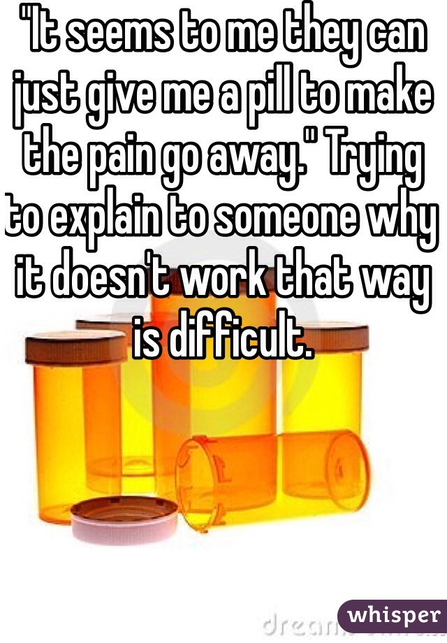 "It seems to me they can just give me a pill to make the pain go away." Trying to explain to someone why it doesn't work that way is difficult. 