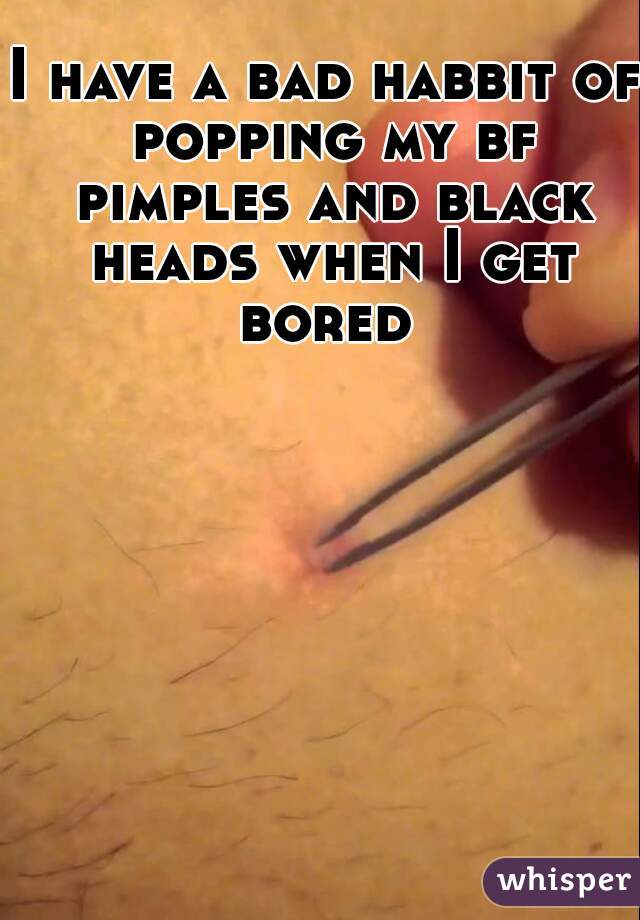 I have a bad habbit of popping my bf pimples and black heads when I get bored 