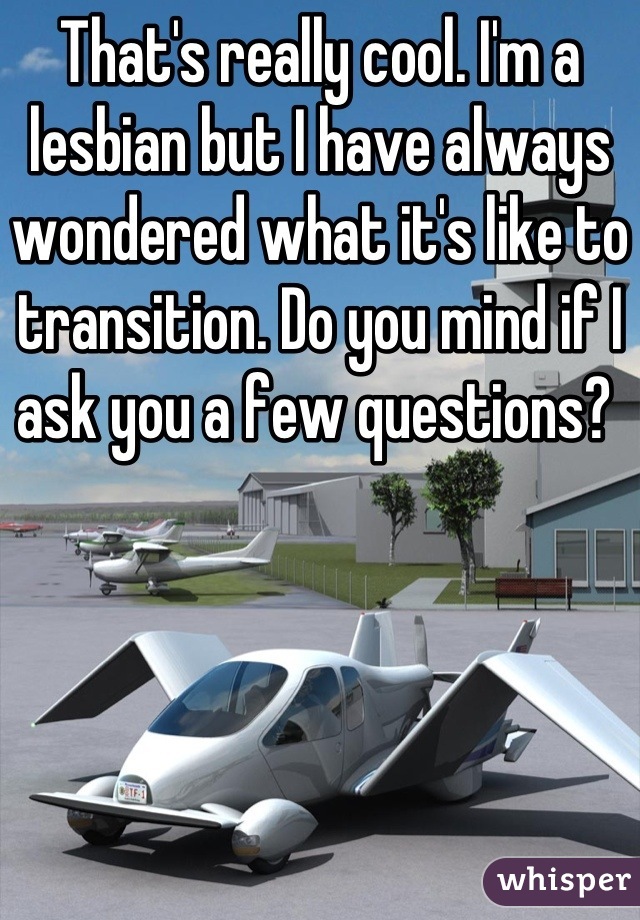 That's really cool. I'm a lesbian but I have always wondered what it's like to transition. Do you mind if I ask you a few questions? 