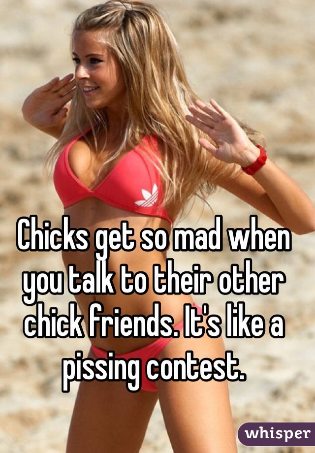 Chicks get so mad when you talk to their other chick friends. It's like a pissing contest. 