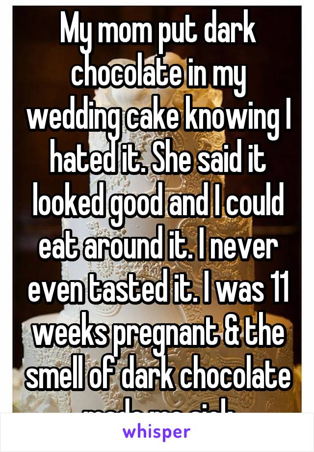 My mom put dark chocolate in my wedding cake knowing I hated it. She said it looked good and I could eat around it. I never even tasted it. I was 11 weeks pregnant & the smell of dark chocolate made me sick