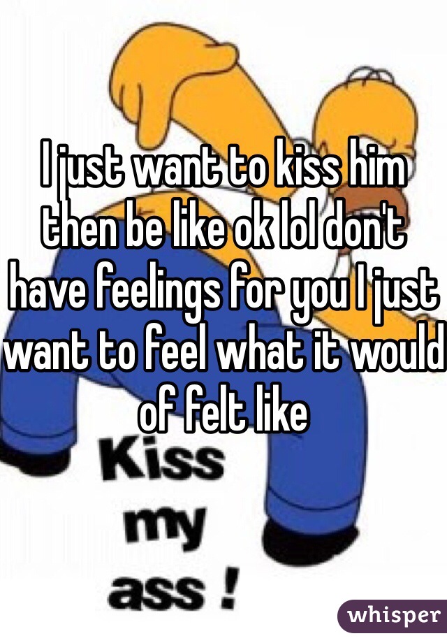I just want to kiss him then be like ok lol don't have feelings for you I just want to feel what it would of felt like