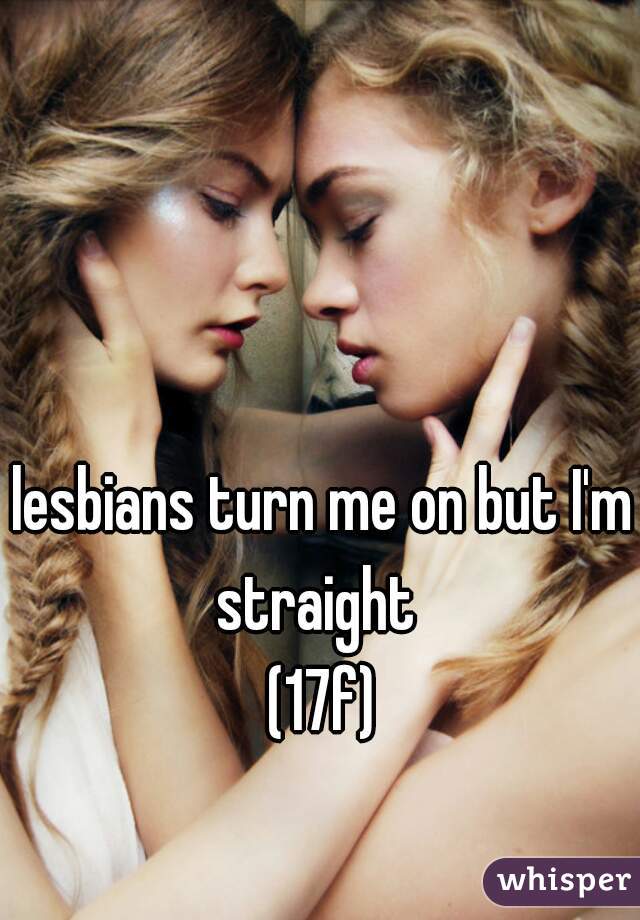 lesbians turn me on but I'm straight  
(17f)