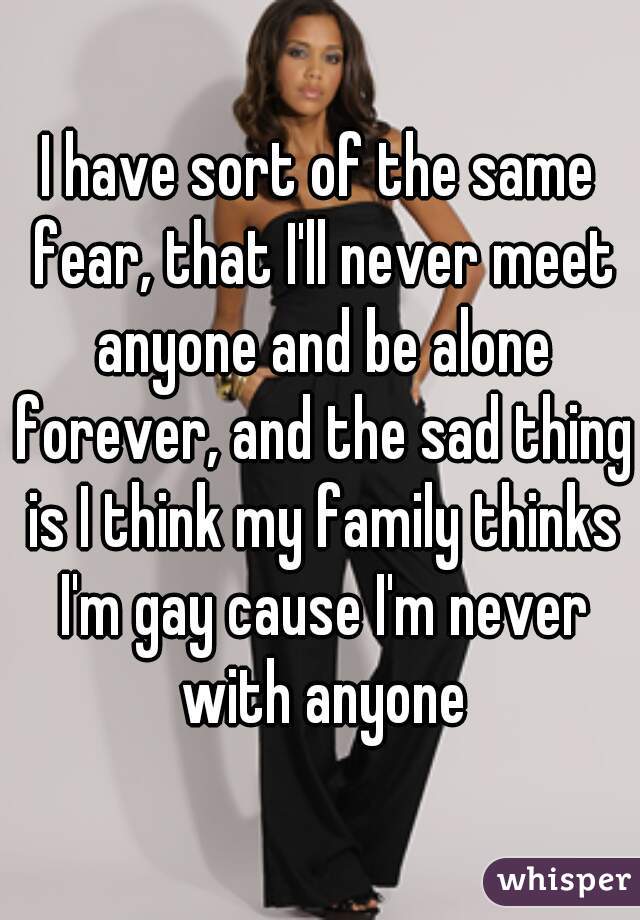 I have sort of the same fear, that I'll never meet anyone and be alone forever, and the sad thing is I think my family thinks I'm gay cause I'm never with anyone