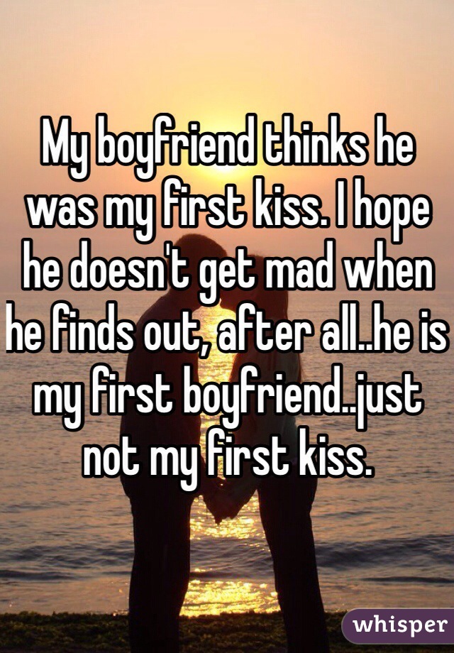 My boyfriend thinks he was my first kiss. I hope he doesn't get mad when he finds out, after all..he is my first boyfriend..just not my first kiss.