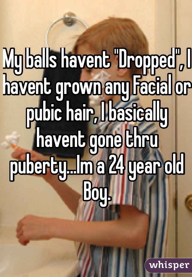 My balls havent "Dropped", I havent grown any Facial or pubic hair, I basically havent gone thru puberty...Im a 24 year old Boy.