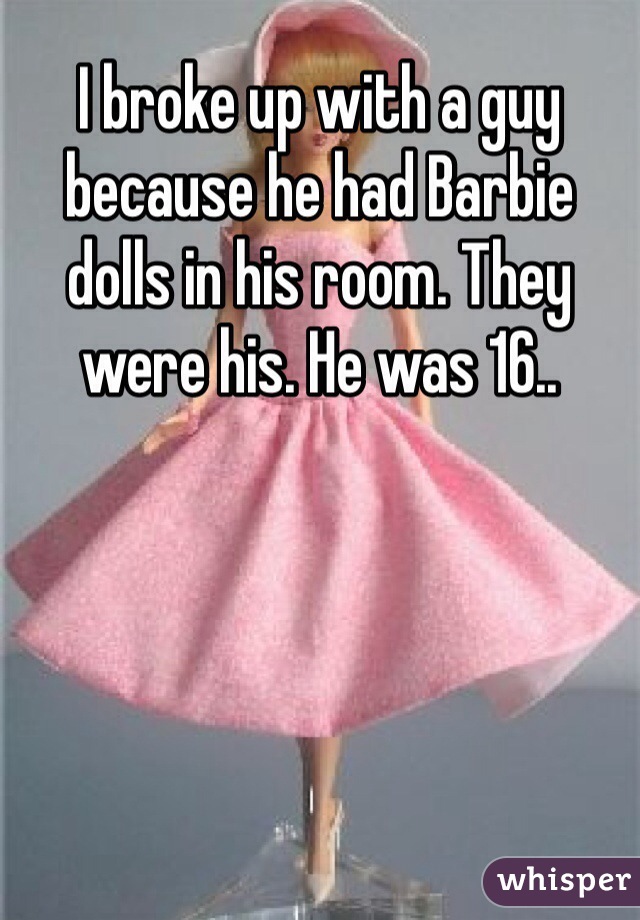 I broke up with a guy because he had Barbie dolls in his room. They were his. He was 16..