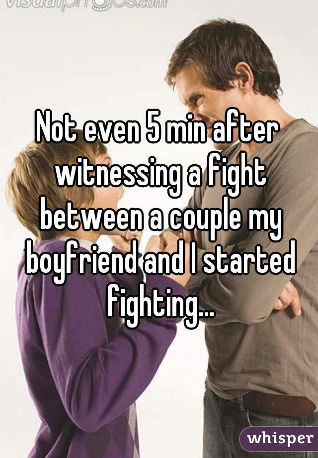 Not even 5 min after witnessing a fight between a couple my boyfriend and I started fighting...