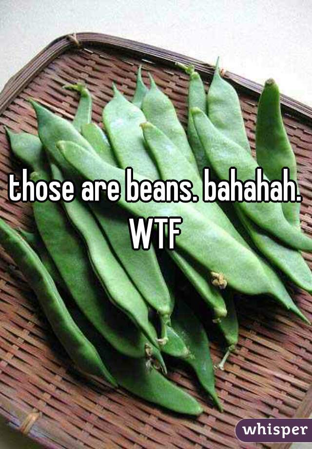 those are beans. bahahah. WTF 
