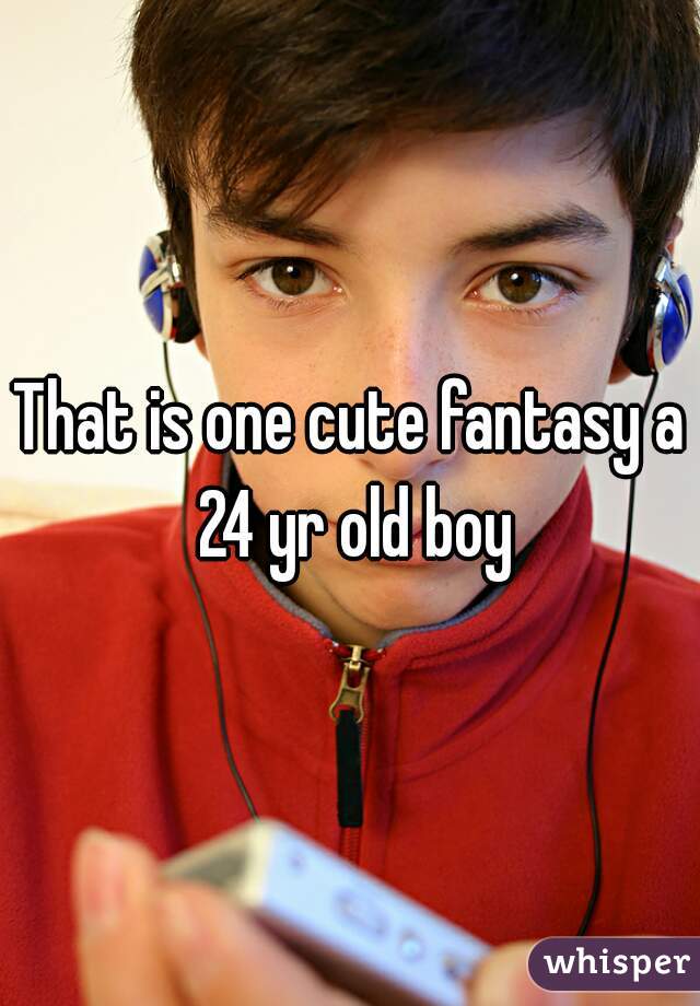 That is one cute fantasy a 24 yr old boy