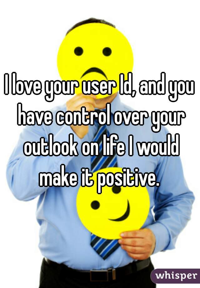 I love your user Id, and you have control over your outlook on life I would make it positive. 