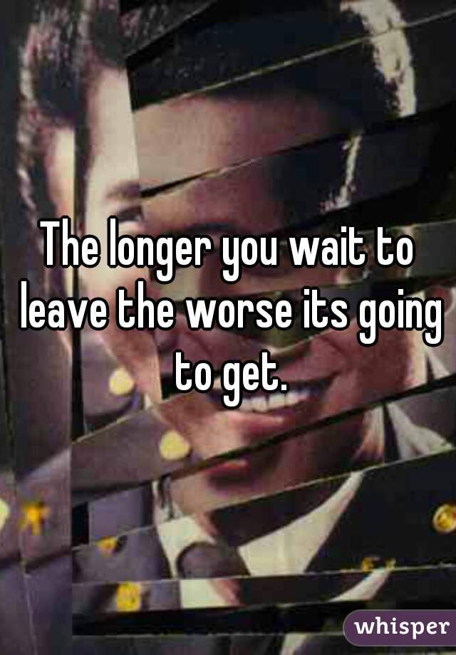 The longer you wait to leave the worse its going to get.