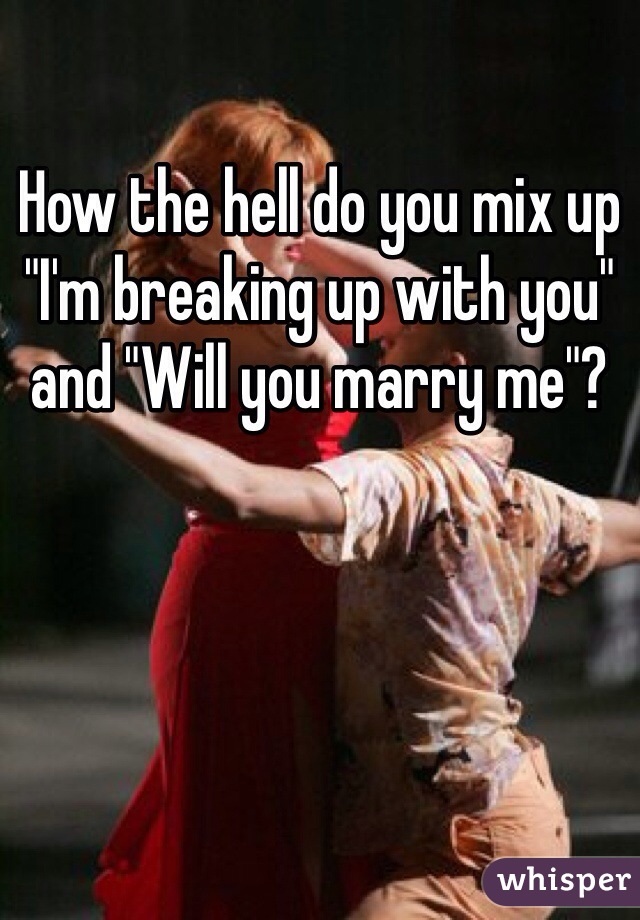 How the hell do you mix up "I'm breaking up with you" and "Will you marry me"?