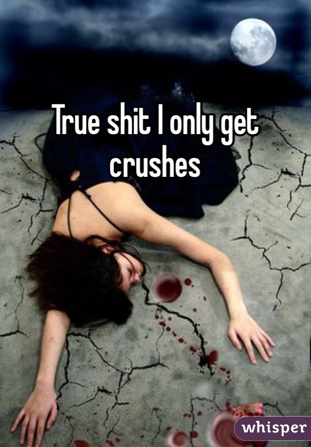 True shit I only get crushes