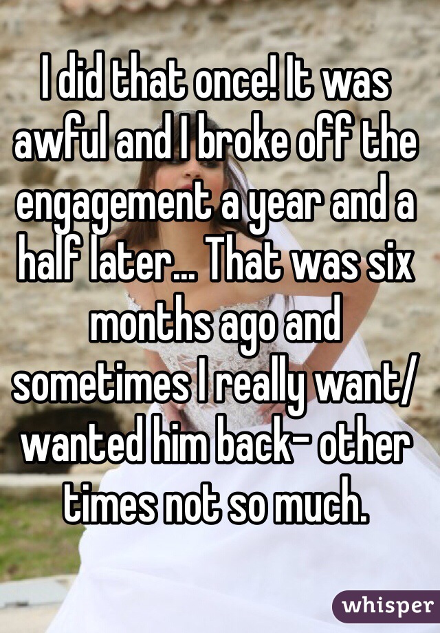 I did that once! It was awful and I broke off the engagement a year and a half later... That was six months ago and sometimes I really want/wanted him back- other times not so much.