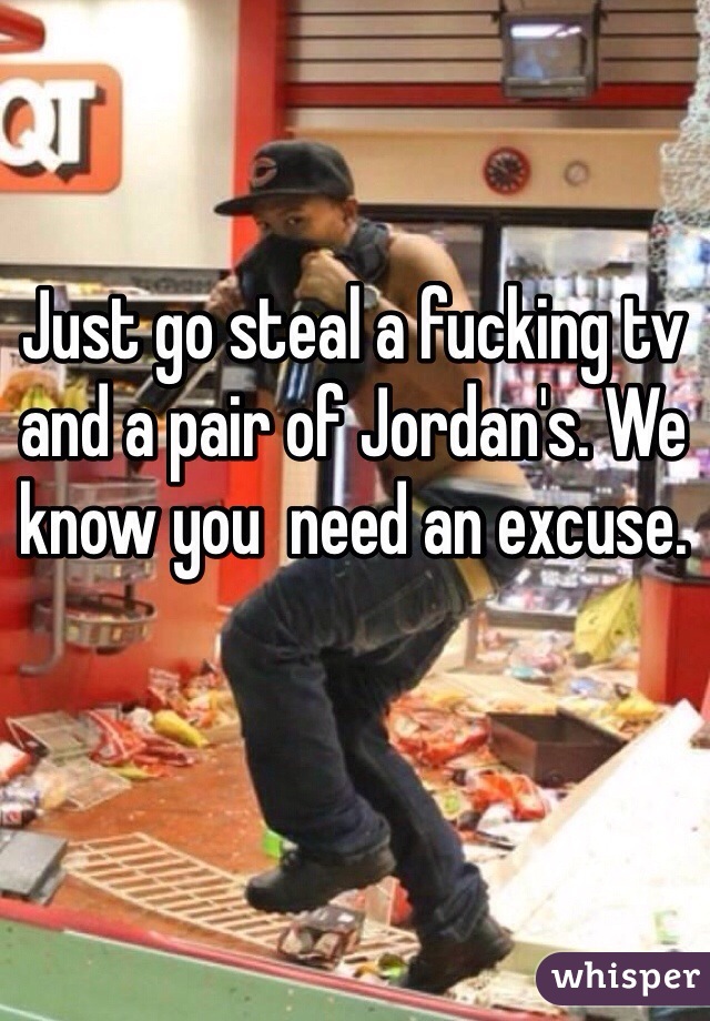 Just go steal a fucking tv and a pair of Jordan's. We know you  need an excuse. 
