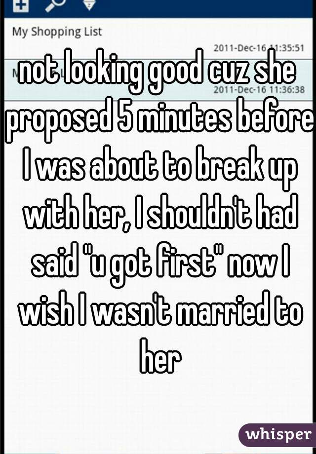 not looking good cuz she proposed 5 minutes before I was about to break up with her, I shouldn't had said "u got first" now I wish I wasn't married to her