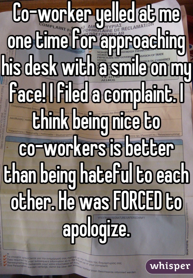 Co-worker yelled at me one time for approaching his desk with a smile on my face! I filed a complaint. I think being nice to 
co-workers is better than being hateful to each other. He was FORCED to apologize. 