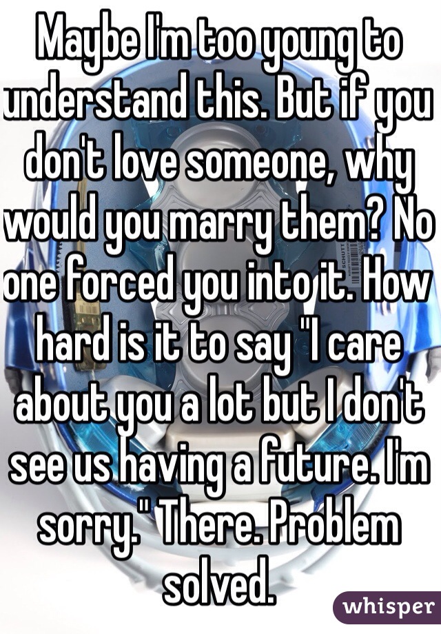 Maybe I'm too young to understand this. But if you don't love someone, why would you marry them? No one forced you into it. How hard is it to say "I care about you a lot but I don't see us having a future. I'm sorry." There. Problem solved.