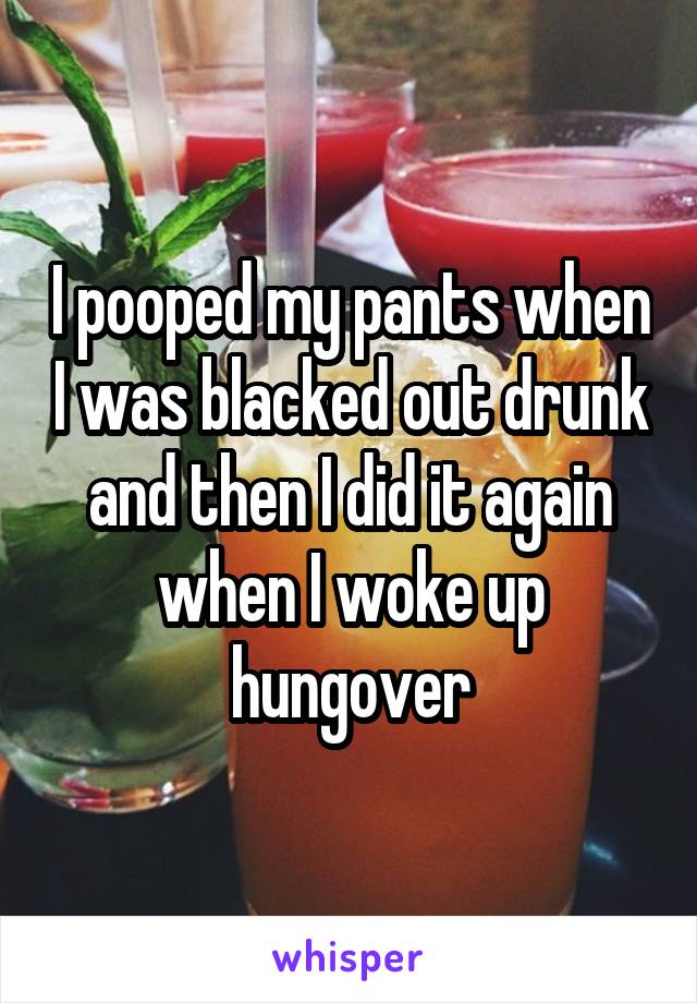 I pooped my pants when I was blacked out drunk and then I did it again when I woke up hungover