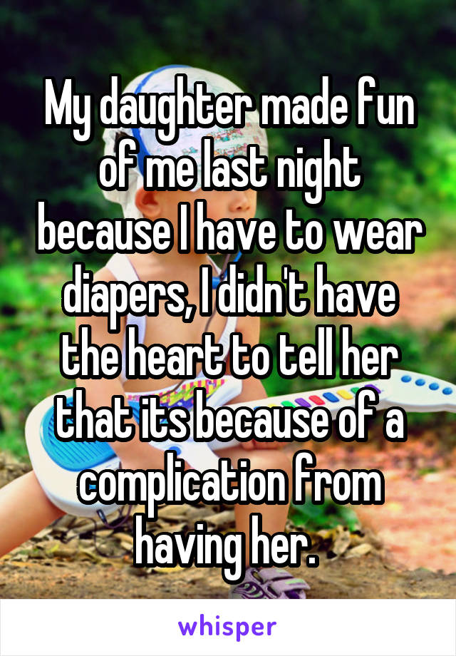 My daughter made fun of me last night because I have to wear diapers, I didn't have the heart to tell her that its because of a complication from having her. 