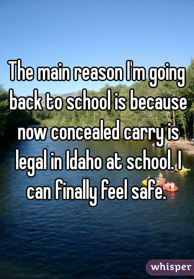 The main reason I'm going back to school is because now concealed carry is legal in Idaho at school. I can finally feel safe. 