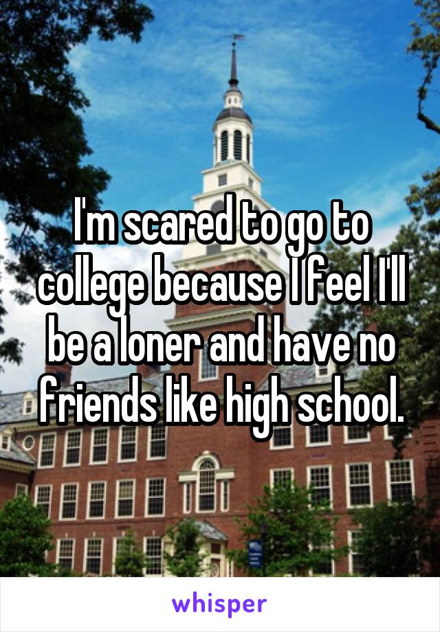 I'm scared to go to college because I feel I'll be a loner and have no friends like high school.