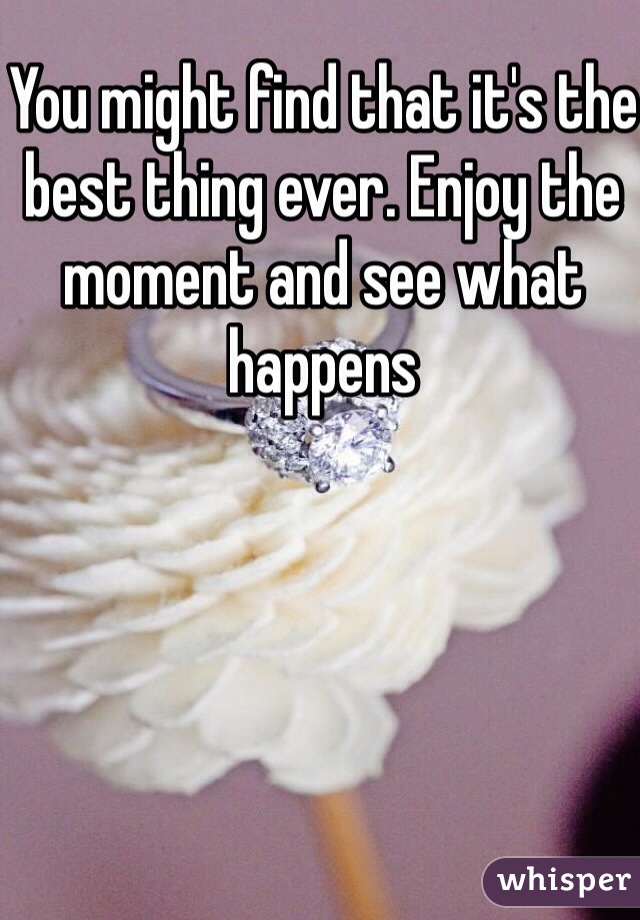 You might find that it's the best thing ever. Enjoy the moment and see what happens