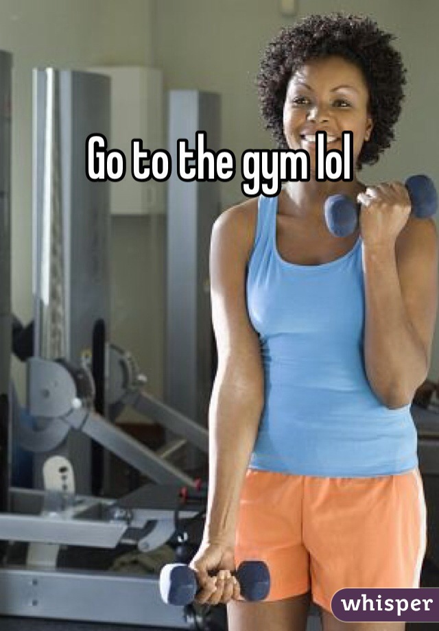 Go to the gym lol