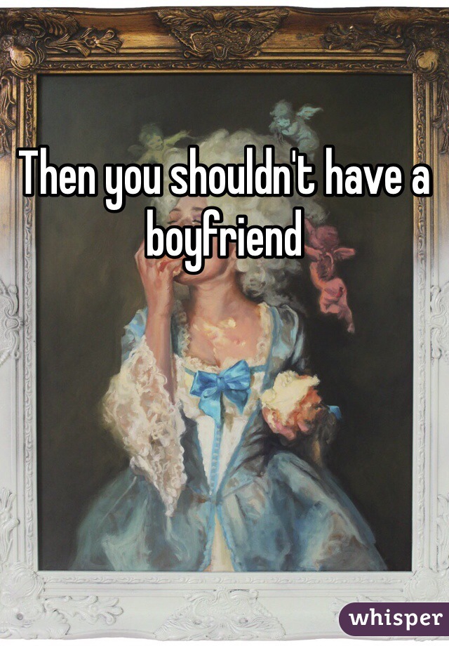 Then you shouldn't have a boyfriend 