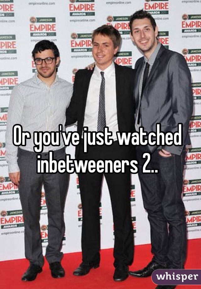 Or you've just watched inbetweeners 2..