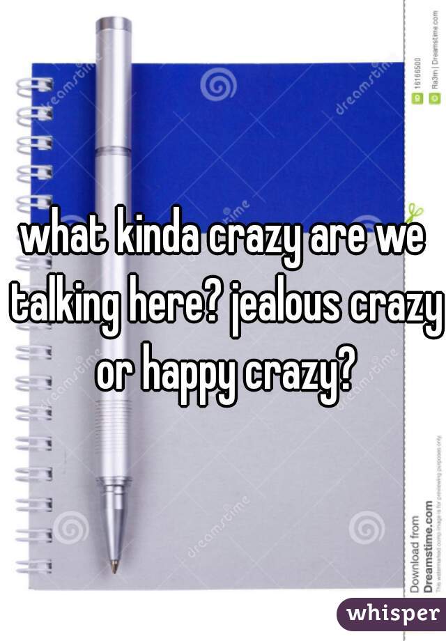 what kinda crazy are we talking here? jealous crazy or happy crazy?