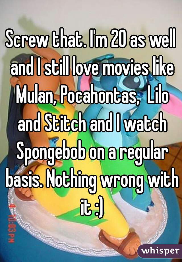 Screw that. I'm 20 as well and I still love movies like Mulan, Pocahontas,  Lilo and Stitch and I watch Spongebob on a regular basis. Nothing wrong with it :)