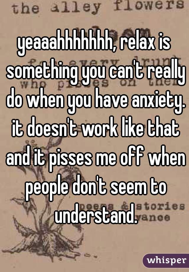 yeaaahhhhhhh, relax is something you can't really do when you have anxiety. it doesn't work like that and it pisses me off when people don't seem to understand.