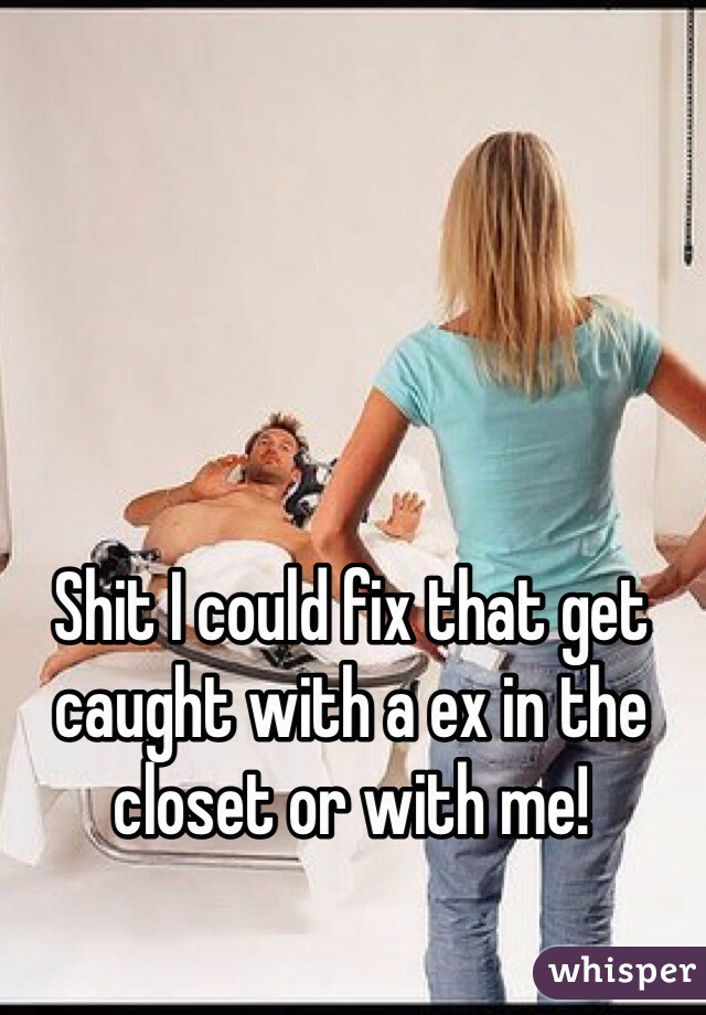 Shit I could fix that get caught with a ex in the closet or with me! 