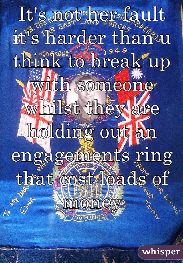 It's not her fault it's harder than u think to break up with someone whilst they are 
holding out an engagements ring that cost loads of money
