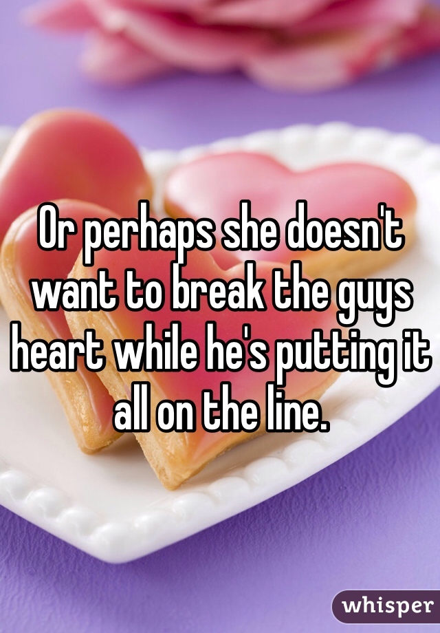 Or perhaps she doesn't want to break the guys heart while he's putting it all on the line. 