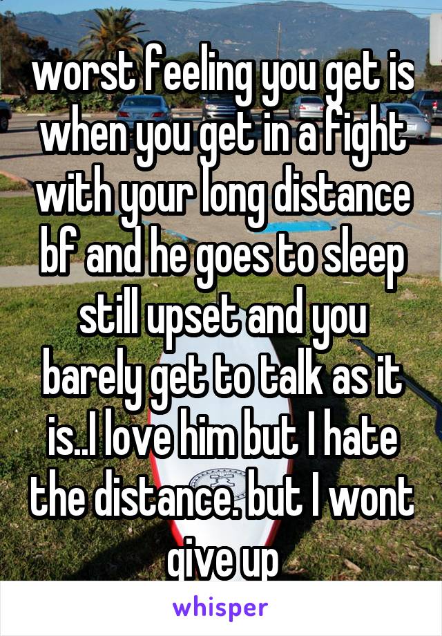 worst feeling you get is when you get in a fight with your long distance bf and he goes to sleep still upset and you barely get to talk as it is..I love him but I hate the distance. but I wont give up
