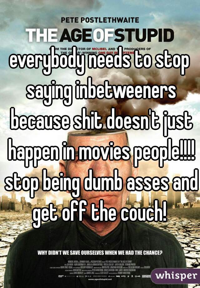 everybody needs to stop saying inbetweeners because shit doesn't just happen in movies people!!!! stop being dumb asses and get off the couch! 