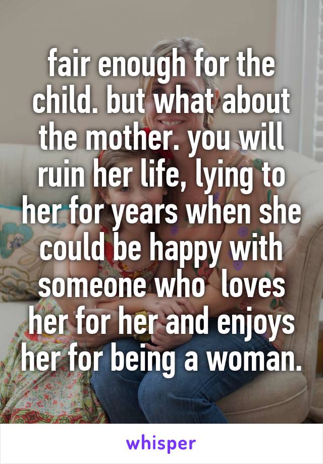fair enough for the child. but what about the mother. you will ruin her life, lying to her for years when she could be happy with someone who  loves her for her and enjoys her for being a woman. 